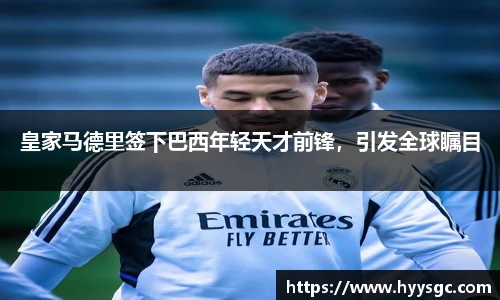 皇家马德里签下巴西年轻天才前锋，引发全球瞩目
